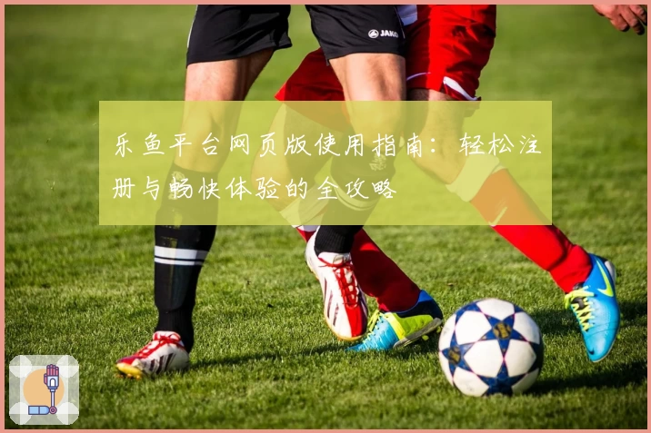 乐鱼平台网页版使用指南：轻松注册与畅快体验的全攻略