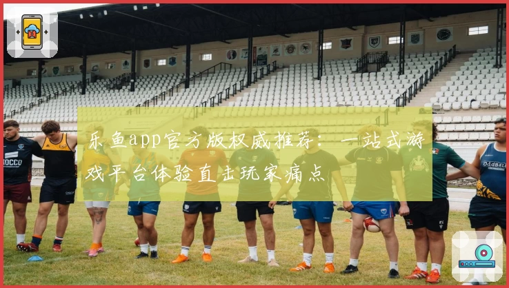 乐鱼app官方版权威推荐：一站式游戏平台体验直击玩家痛点