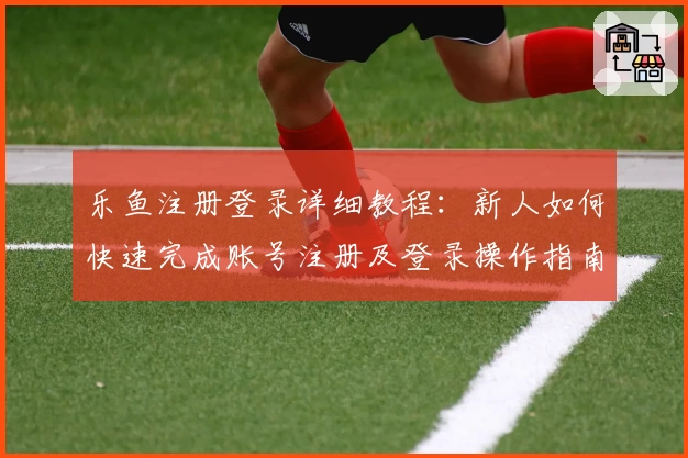 乐鱼注册登录详细教程：新人如何快速完成账号注册及登录操作指南
