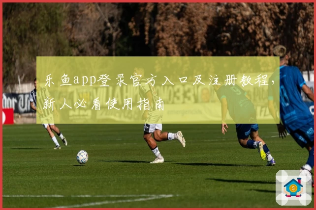 乐鱼app登录官方入口及注册教程，新人必看使用指南
