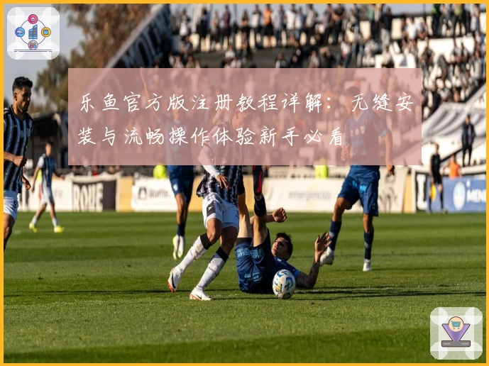 乐鱼官方版注册教程详解：无缝安装与流畅操作体验新手必看