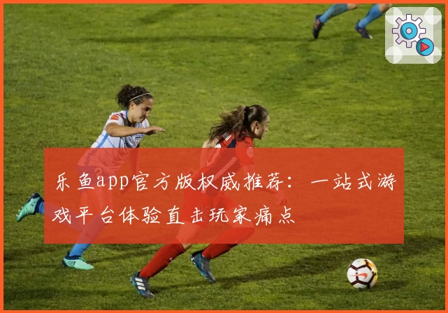 乐鱼app官方版权威推荐：一站式游戏平台体验直击玩家痛点