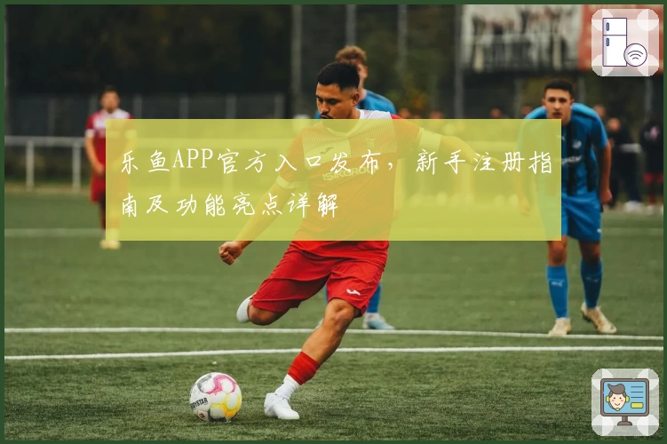 乐鱼APP官方入口发布，新手注册指南及功能亮点详解