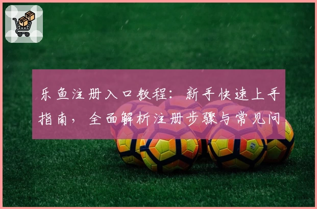 乐鱼注册入口教程：新手快速上手指南，全面解析注册步骤与常见问题解答