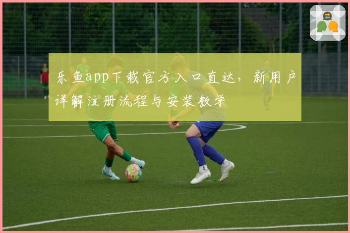 乐鱼app下载官方入口直达,新用户详解注册流程与安装教学
