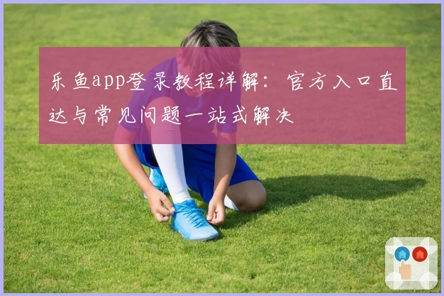 乐鱼app登录教程详解：官方入口直达与常见问题一站式解决