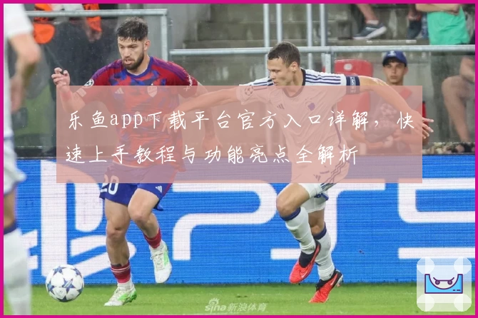 乐鱼app下载平台官方入口详解，快速上手教程与功能亮点全解析