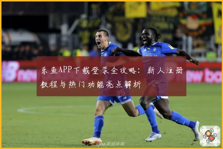 乐鱼APP下载登录全攻略：新人注册教程与热门功能亮点解析