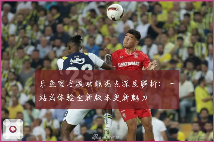 乐鱼官方版功能亮点深度解析：一站式体验全新版本更新魅力