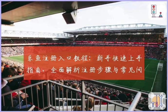 乐鱼注册入口教程：新手快速上手指南，全面解析注册步骤与常见问题解答
