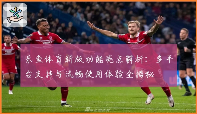 乐鱼体育新版功能亮点解析：多平台支持与流畅使用体验全揭秘