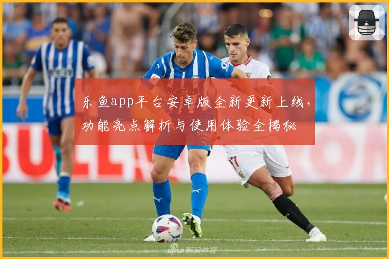 乐鱼app平台安卓版全新更新上线，功能亮点解析与使用体验全揭秘