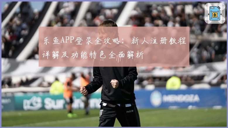 乐鱼APP登录全攻略：新人注册教程详解及功能特色全面解析