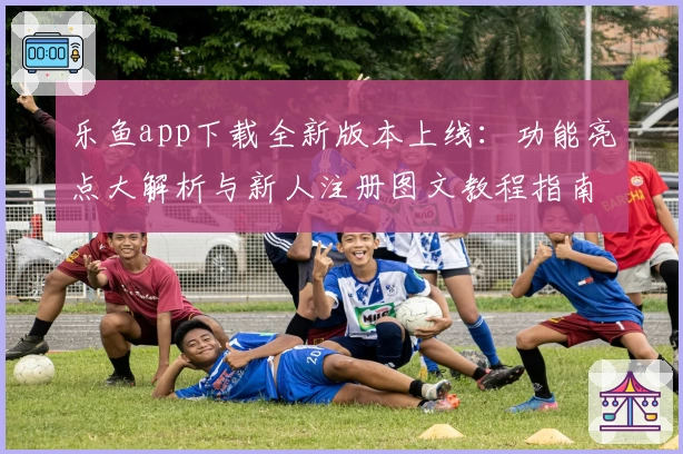 乐鱼app下载全新版本上线：功能亮点大解析与新人注册图文教程指南
