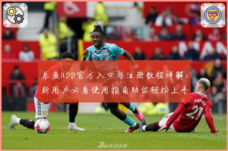乐鱼app官方入口与注册教程详解，新用户必看使用指南助你轻松上手