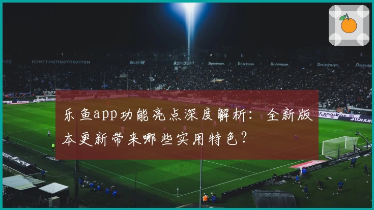 乐鱼app功能亮点深度解析：全新版本更新带来哪些实用特色？